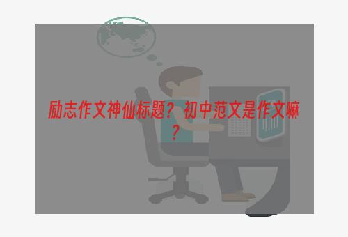 励志作文神仙标题？ 初中范文是作文嘛？