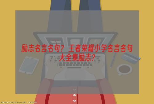 励志名言名句？ 王者荣耀小学名言名句大全集励志？