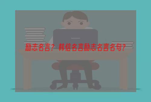 励志名言？ 韩信名言励志名言名句？