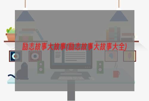 励志故事大故事(励志故事大故事大全)