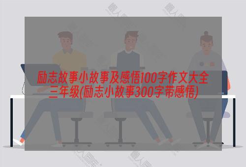 励志故事小故事及感悟100字作文大全三年级(励志小故事300字带感悟)