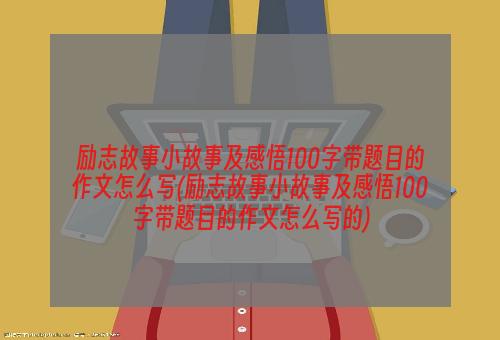 励志故事小故事及感悟100字带题目的作文怎么写(励志故事小故事及感悟100字带题目的作文怎么写的)