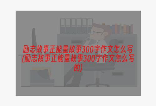 励志故事正能量故事300字作文怎么写(励志故事正能量故事300字作文怎么写的)