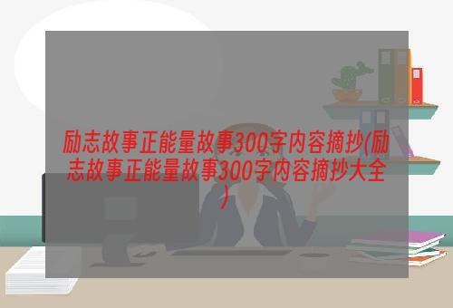 励志故事正能量故事300字内容摘抄(励志故事正能量故事300字内容摘抄大全)