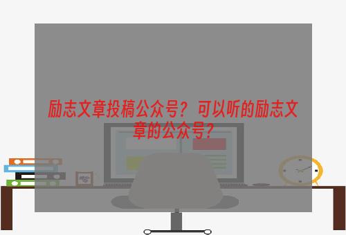 励志文章投稿公众号？ 可以听的励志文章的公众号？