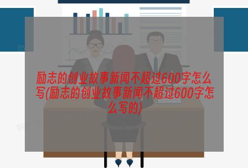 励志的创业故事新闻不超过600字怎么写(励志的创业故事新闻不超过600字怎么写的)