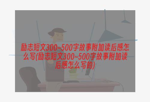 励志短文300~500字故事附加读后感怎么写(励志短文300~500字故事附加读后感怎么写的)