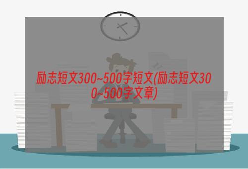 励志短文300~500字短文(励志短文300~500字文章)