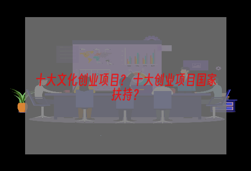 十大文化创业项目？ 十大创业项目国家扶持？