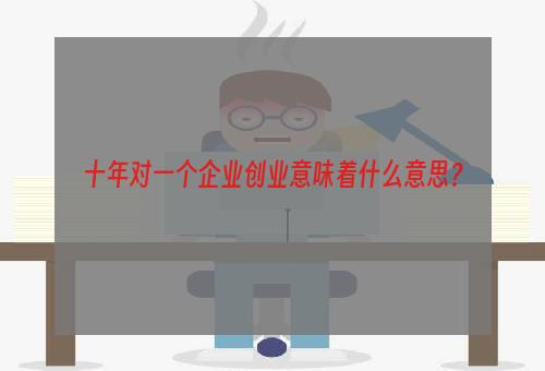 十年对一个企业创业意味着什么意思？
