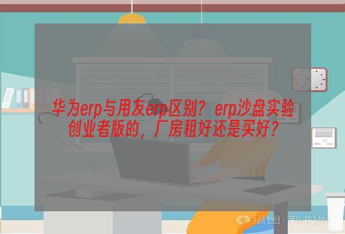 华为erp与用友erp区别？ erp沙盘实验创业者版的，厂房租好还是买好？