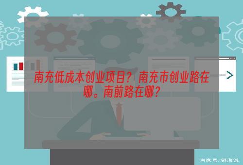 南充低成本创业项目？ 南充市创业路在哪。南前路在哪？