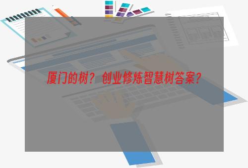 厦门的树？ 创业修炼智慧树答案？