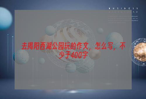去揭阳西湖公园玩的作文，怎么写，不少于400字