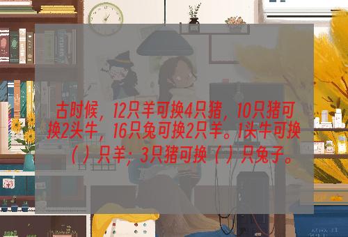 古时候，12只羊可换4只猪，10只猪可换2头牛，16只兔可换2只羊。1头牛可换（ ）只羊；3只猪可换（ ）只兔子。