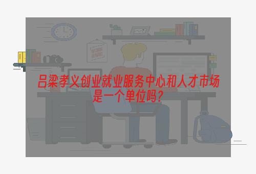 吕梁孝义创业就业服务中心和人才市场是一个单位吗？