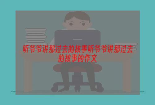 听爷爷讲那过去的故事听爷爷讲那过去的故事的作文