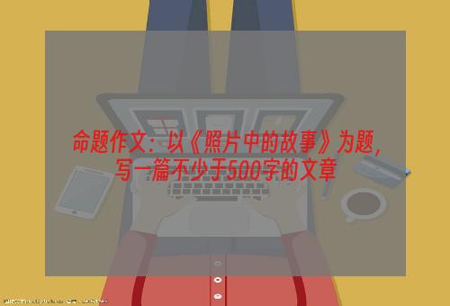 命题作文：以《照片中的故事》为题，写一篇不少于500字的文章