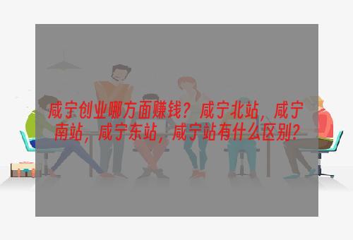 咸宁创业哪方面赚钱？ 咸宁北站，咸宁南站，咸宁东站，咸宁站有什么区别？