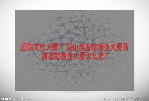 国际文化大厦？ 昆山创业路创业大厦到前进路创业大厦怎么走？