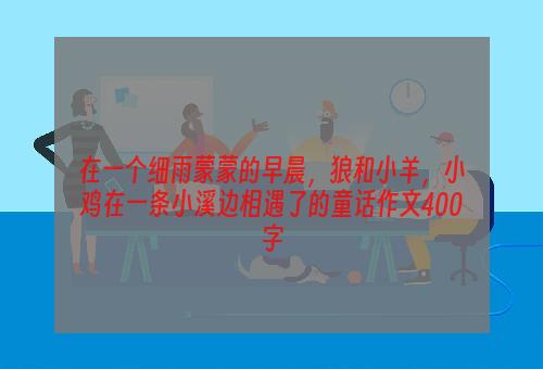 在一个细雨蒙蒙的早晨，狼和小羊，小鸡在一条小溪边相遇了的童话作文400字
