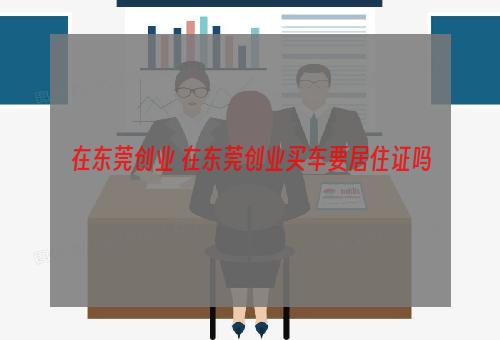 在东莞创业 在东莞创业买车要居住证吗