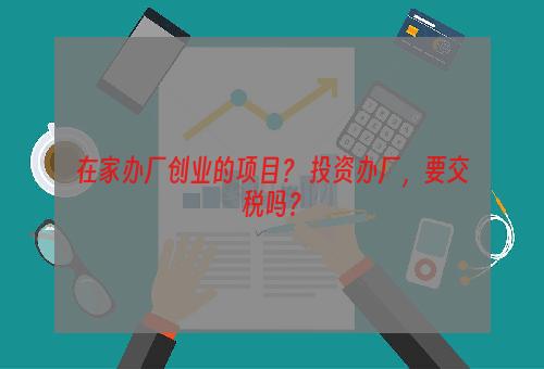 在家办厂创业的项目？ 投资办厂，要交税吗？