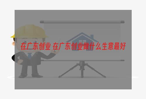 在广东创业 在广东创业做什么生意最好