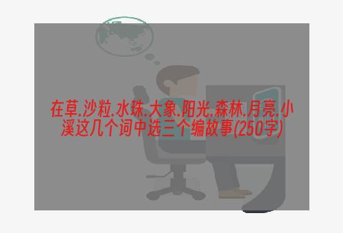 在草.沙粒.水珠.大象.阳光.森林.月亮.小溪这几个词中选三个编故事(250字)