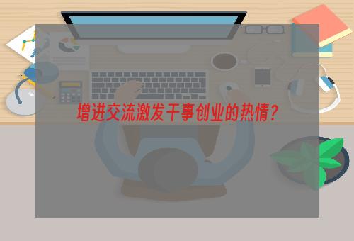 增进交流激发干事创业的热情？