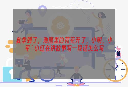 夏季到了，池唐里的荷花开了，小明，小军`小红在讲故事写一段话怎么写
