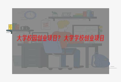 大学校园创业项目？ 大学学校创业项目