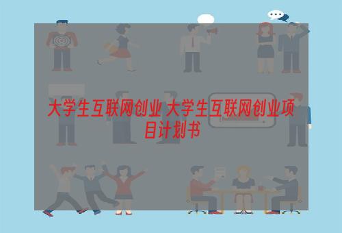大学生互联网创业 大学生互联网创业项目计划书