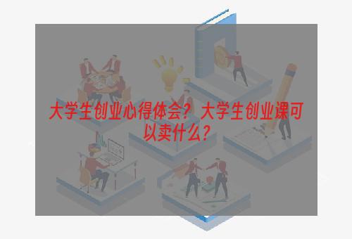 大学生创业心得体会？ 大学生创业课可以卖什么？