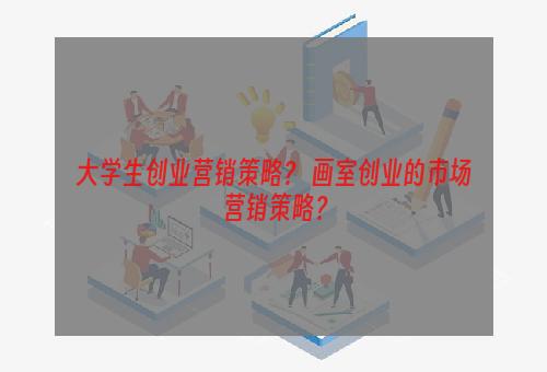 大学生创业营销策略？ 画室创业的市场营销策略？