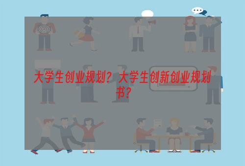 大学生创业规划？ 大学生创新创业规划书？