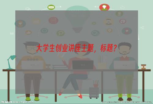 大学生创业讲座主题，标题？