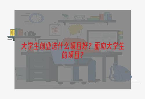 大学生创业选什么项目好？面向大学生的项目？