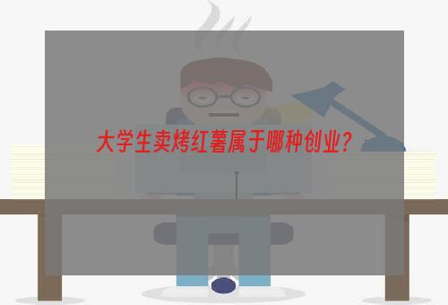 大学生卖烤红薯属于哪种创业？