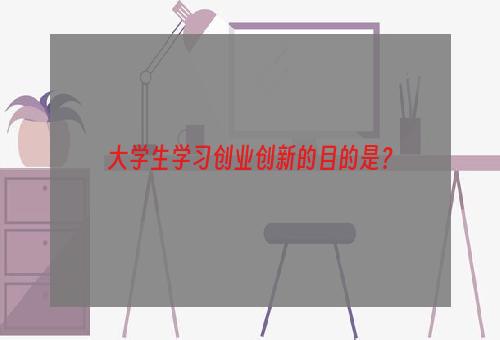 大学生学习创业创新的目的是？