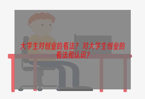 大学生对创业的看法？ 对大学生创业的看法和认识？