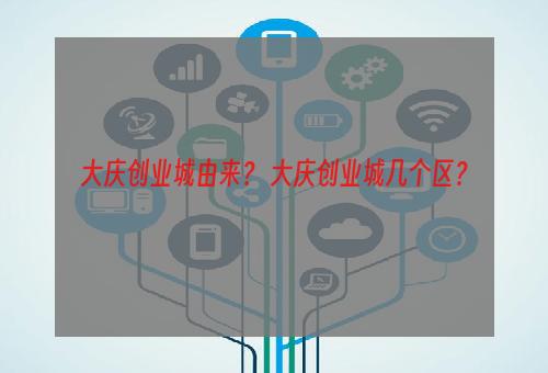 大庆创业城由来？ 大庆创业城几个区？