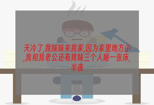 天冷了,我妹妹来我家,因为家里地方小,我和我老公还有我妹三个人睡一张床,半夜