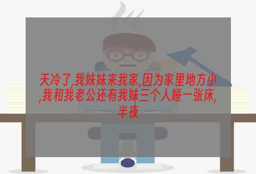 天冷了,我妹妹来我家,因为家里地方小,我和我老公还有我妹三个人睡一张床,半夜