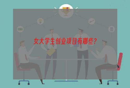 女大学生创业项目有哪些？