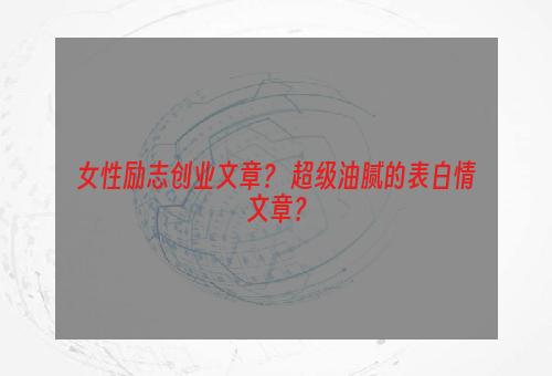 女性励志创业文章？ 超级油腻的表白情文章？