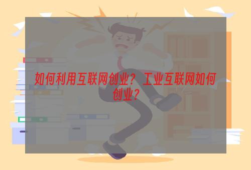如何利用互联网创业？ 工业互联网如何创业？