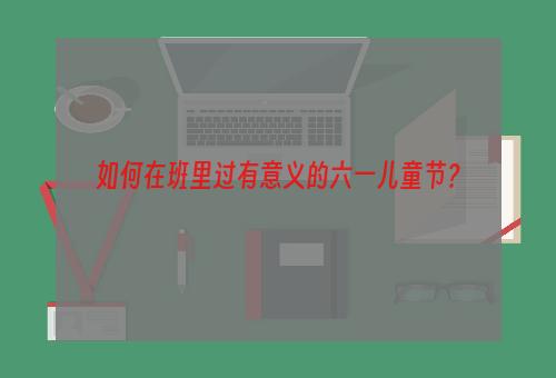 如何在班里过有意义的六一儿童节？