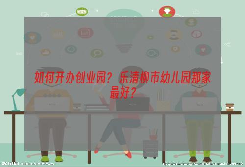 如何开办创业园？ 乐清柳市幼儿园那家最好？