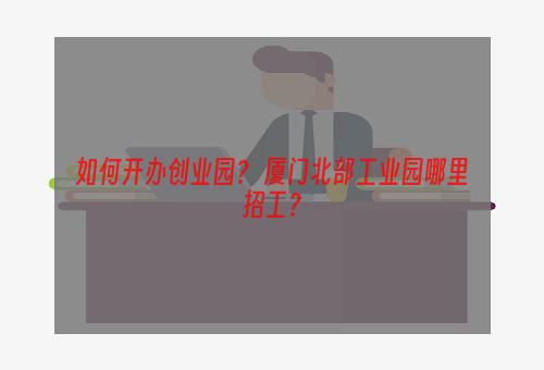 如何开办创业园？ 厦门北部工业园哪里招工？